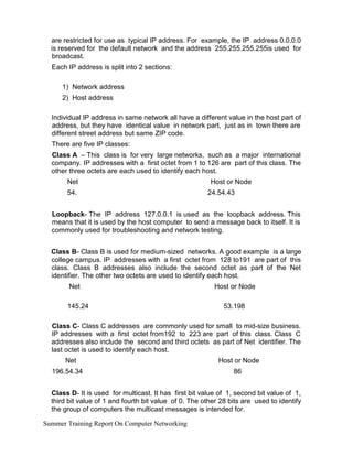 are restricted for use as typical IP address. For example, the IP address 0.0.0.0
is reserved for the default network and the address 255.255.255.255is used for
broadcast.
Each IP address is split into 2 sections:
1) Network address
2) Host address
Individual IP address in same network all have a different value in the host part of
address, but they have identical value in network part, just as in town there are
different street address but same ZIP code.
There are five IP classes:
Class A – This class is for very large networks, such as a major international
company. IP addresses with a first octet from 1 to 126 are part of this class. The
other three octets are each used to identify each host.
Net
54.
Host or Node
24.54.43
Loopback- The IP address 127.0.0.1 is used as the loopback address. This
means that it is used by the host computer to send a message back to itself. It is
commonly used for troubleshooting and network testing.
Class B- Class B is used for medium-sized networks. A good example is a large
college campus. IP addresses with a first octet from 128 to191 are part of this
class. Class B addresses also include the second octet as part of the Net
identifier. The other two octets are used to identify each host.
Net
145.24
Host or Node
53.198
Class C- Class C addresses are commonly used for small to mid-size business.
IP addresses with a first octet from192 to 223 are part of this class. Class C
addresses also include the second and third octets as part of Net identifier. The
last octet is used to identify each host.
Net
196.54.34
Host or Node
86
Class D- It is used for multicast. It has first bit value of 1, second bit value of 1,
third bit value of 1 and fourth bit value of 0. The other 28 bits are used to identify
the group of computers the multicast messages is intended for.
Summer Training Report On Computer Networking
 