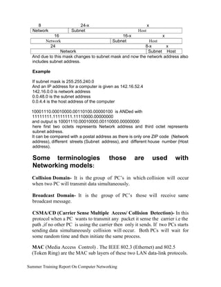 8
Network
24-x
Subnet
x
Host
16 16-x x
Network Subnet Host
24 8-x x
Network Subnet Host
And due to this mask changes to subnet mask and now the network address also
includes subnet address.
Example
If subnet mask is 255.255.240.0
And an IP address for a computer is given as 142.16.52.4
142.16.0.0 is network address
0.0.48.0 is the subnet address
0.0.4.4 is the host address of the computer
10001110.00010000.00110100.00000100 is ANDed with
11111111.11111111.11110000.00000000
and output is 10001110.00010000.00110000.00000000
here first two octets represents Network address and third octet represents
subnet address.
It can be compared with a postal address as there is only one ZIP code (Network
address), different streets (Subnet address), and different house number (Host
address).
Some terminologies
Networking models:
those are used with
Collision Domain- It is the group of PC’s in which collision will occur
when two PC will transmit data simultaneously.
Broadcast Domain- It is the group of PC’s those will receive same
broadcast message.
CSMA/CD (Carrier Sense Multiple Access/ Collision Detection)- In this
protocol when a PC wants to transmit any packet it sense the carrier i.e the
path ,if no other PC is using the carrier then only it sends. If two PCs starts
sending data simultaneously collision will occur. Both PCs will wait for
some random time and then initiate the same process.
MAC (Media Access Control) . The IEEE 802.3 (Ethernet) and 802.5
(Token Ring) are the MAC sub layers of these two LAN data-link protocols.
Summer Training Report On Computer Networking
 