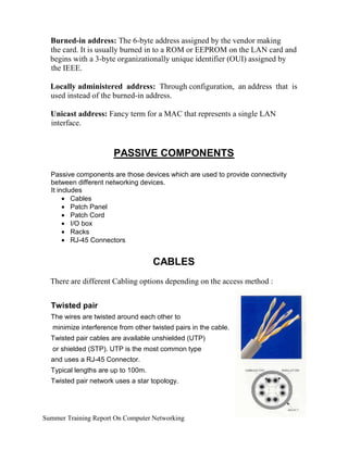 Burned-in address: The 6-byte address assigned by the vendor making
the card. It is usually burned in to a ROM or EEPROM on the LAN card and
begins with a 3-byte organizationally unique identifier (OUI) assigned by
the IEEE.
Locally administered address: Through configuration, an address that is
used instead of the burned-in address.
Unicast address: Fancy term for a MAC that represents a single LAN
interface.
PASSIVE COMPONENTS
Passive components are those devices which are used to provide connectivity
between different networking devices.
It includes
• Cables
• Patch Panel
• Patch Cord
• I/O box
• Racks
• RJ-45 Connectors
CABLES
There are different Cabling options depending on the access method :
Twisted pair
The wires are twisted around each other to
minimize interference from other twisted pairs in the cable.
Twisted pair cables are available unshielded (UTP)
or shielded (STP). UTP is the most common type
and uses a RJ-45 Connector.
Typical lengths are up to 100m.
Twisted pair network uses a star topology.
Summer Training Report On Computer Networking
 
