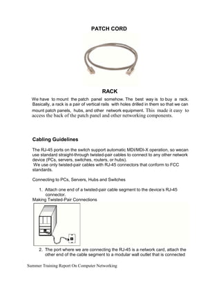 PATCH CORD
RACK
We have to mount the patch panel somehow. The best way is to buy a rack.
Basically, a rack is a pair of vertical rails with holes drilled in them so that we can
mount patch panels, hubs, and other network equipment. This made it easy to
access the back of the patch panel and other networking components.
Cabling Guidelines
The RJ-45 ports on the switch support automatic MDI/MDI-X operation, so wecan
use standard straight-through twisted-pair cables to connect to any other network
device (PCs, servers, switches, routers, or hubs).
We use only twisted-pair cables with RJ-45 connectors that conform to FCC
standards.
Connecting to PCs, Servers, Hubs and Switches
1. Attach one end of a twisted-pair cable segment to the device’s RJ-45
connector.
Making Twisted-Pair Connections
2. The port where we are connecting the RJ-45 is a network card, attach the
other end of the cable segment to a modular wall outlet that is connected
Summer Training Report On Computer Networking
 