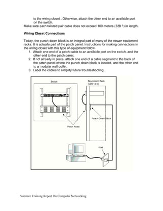 to the wiring closet . Otherwise, attach the other end to an available port
on the switch.
Make sure each twisted pair cable does not exceed 100 meters (328 ft) in length.
Wiring Closet Connections
Today, the punch-down block is an integral part of many of the newer equipment
racks. It is actually part of the patch panel. Instructions for making connections in
the wiring closet with this type of equipment follow.
1. Attach one end of a patch cable to an available port on the switch, and the
other end to the patch panel.
2. If not already in place, attach one end of a cable segment to the back of
the patch panel where the punch-down block is located, and the other end
to a modular wall outlet.
3. Label the cables to simplify future troubleshooting.
Summer Training Report On Computer Networking
 