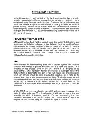 NETWORKING DEVICES
Networking devices do various kind of jobs like transferring the data to signals,
providing connectivity to different network devices, transferring the data in form of
packets or frames form one device to other. These are the central connections
for all the network equipments and handles a data type known as frame or
packet. Actually frames/ packet contain data and the destination address of
where it is going. When a frame is received, it is amplified and then transmitted
on to port of destination PC. But different networking components do this job in
diff form at diff layers.
NETWORK INTERFACE CARD
A Network Interface Card (NIC) is a circuit board that plugs into both clients and
servers and controls the exchange of data between them (A specific software
―driver must be installed depending on the make of the NIC. A physical‖
transmission medium, such as twisted pair or coaxial cable interconnects all
network interface cards to network hubs or switches. Ethernet and Token Ring
are common network interface cards. Today’s cards supports 10baseT and
100baseT with automatic recognition.
HUB
When the need for interconnecting more then 2 devices together then a device
known as hub comes to picture. Basically hub is a layer one device. i.e. it
operates on the physical layer of the OSI model. It is designed to do
broadcasting i.e when it gets any frame it broadcasts it to every port irrespective
that whether it is destined for that port or not. Hub has no way of distinguishing
which port a frame should be sent. Broadcasting results in lot of traffic on the
network which lead to poor network response. If two PC simultaneously transmit
there data packets and both are connected to a HUB, then collision will occur, so
we can say, it creates a single collision domain. On the other hand all PCs
connected to a hub will get a same message so a single broadcast domain will
be created.
A 100/1000 Mbps hub must share its bandwidth with each and every one of its
ports. So when only one PC is broadcasting, it will have access to the max
available bandwidth. If, however, multiple PC’s are broadcasting, then that
bandwidth will need to be divided between all of these systems, which will
degrade the performance. They are usually Half-Duplex in nature.
Summer Training Report On Computer Networking
 
