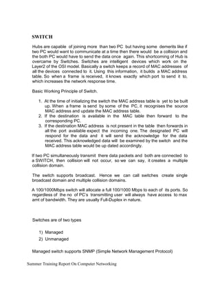 SWITCH
Hubs are capable of joining more than two PC but having some demerits like if
two PC would want to communicate at a time then there would be a collision and
the both PC would have to send the data once again. This shortcoming of Hub is
overcame by Switches. Switches are intelligent devices which work on the
Layer2 of the OSI model. Basically a switch keeps a record of MAC addresses of
all the devices connected to it. Using this information, it builds a MAC address
table. So when a frame is received, it knows exactly which port to send it to,
which increases the network response time.
Basic Working Principle of Switch.
1. At the time of initializing the switch the MAC address table is yet to be built
up. When a frame is send by some of the PC, it recognises the source
MAC address and update the MAC address table.
2. If the destination is available in the MAC table then forward to the
corresponding PC.
3. If the destination MAC address is not present in the table then forwards in
all the port available expect the incoming one. The designated PC will
respond for the data and it will send the acknowledge for the data
received. This acknowledged data will be examined by the switch and the
MAC address table would be up dated accordingly.
If two PC simultaneously transmit there data packets and both are connected to
a SWITCH, then collision will not occur, so we can say, it creates a multiple
collision domain.
The switch supports broadcast. Hence we can call switches create single
broadcast domain and multiple collision domains.
A 100/1000Mbps switch will allocate a full 100/1000 Mbps to each of its ports. So
regardless of the no of PC’s transmitting user will always have access to max
amt of bandwidth. They are usually Full-Duplex in nature.
Switches are of two types
1) Managed
2) Unmanaged
Managed switch supports SNMP (Simple Network Management Protocol)
Summer Training Report On Computer Networking
 