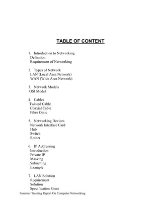 TABLE OF CONTENT
1. Introduction to Networking
Definition
Requirement of Networking
2. Types of Network
LAN (Local Area Network)
WAN (Wide Area Network)
3. Network Models
OSI Model
4. Cables
Twisted Cable
Coaxial Cable
Fibre Optic
5. Networking Devices
Network Interface Card
Hub
Switch
Router
6. IP Addressing
Introduction
Private IP
Masking
Subnetting
Example
7. LAN Solution
Requirement
Solution
Specification Sheet
Summer Training Report On Computer Networking
 