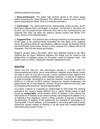 Different switching Principles:-
1. Store-and-forward:- The switch fully receives all bits in the frame (store)
before forwarding the frame (forward). This allows the switch to check the FCS
before forwarding the frame. (FCS is in the Ethernet trailer.)
2. Cut-through:- The switch performs the address table lookup as soon as the
destination address field in the header is received. The first bits in the frame can
be sent out the outbound port before the final bits in the incoming frame are
received. This does not allow the switch to discard frames that fail the FCS
check. (FCS is in the Ethernet trailer.)
3. Fragment Free:- This performs like cut-through switching, but the switch waits
for 64 bytes to be received before forwarding the first bytes of the outgoing
frame. According to Ethernet specifications, collisions should be detected during
the first 64 bytes of the frame; frames in error because of a collision will not be
forwarded. The FCS still cannot be checked.
Bridge is another device like switch which also operates basing on the MAC
address. But the Basic difference between the bridge and the switch is that
bridge works on software bases, but the switch works on hardware basic. The
Switch works on ASICs ( Application Specific Integrated Circuits)
ROUTER
Switch and the Hub can only interconnect devices in a single LAN. For
interconnecting two LAN or two or more different networks anther device known
as router is used. Its main job is to route ( sends ) packets to other networks and
to do the routing ( establishing paths between networks ) it uses the IP address.
A router is typically connected to at least two networks, commonly two LAN’s or
WAN’s or a LAN and its ISP’s network. Routers are located at gateways, the
places where two or more networks connect. Routers to determine the best path
for forwarding the packet are using forwarding tables.
It is a layer 3 device i.e it operates at network layer of OSI model. The working
principle of the router is totally different from a switch. Router makes a table
known as routing table, which contains all the IP address in the network, the
information for IP address router obtains directly ( all configured IP address on it )
or indirectly ( from neighbour routers ). When a packet is received it compares
the destination IP address of the packet with the available IP addresses in its
Routing table. If the IP address is not available in the routing table then it simply
discard the packet instead of flooding in all the ports like a switch.(Detailed
Information about router in chap )
Summer Training Report On Computer Networking
 