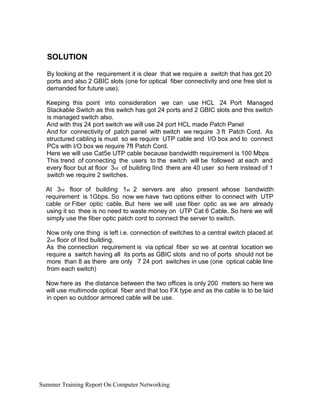 SOLUTION
By looking at the requirement it is clear that we require a switch that has got 20
ports and also 2 GBIC slots (one for optical fiber connectivity and one free slot is
demanded for future use).
Keeping this point into consideration we can use HCL 24 Port Managed
Stackable Switch as this switch has got 24 ports and 2 GBIC slots and this switch
is managed switch also.
And with this 24 port switch we will use 24 port HCL made Patch Panel
And for connectivity of patch panel with switch we require 3 ft Patch Cord. As
structured cabling is must so we require UTP cable and I/O box and to connect
PCs with I/O box we require 7ft Patch Cord.
Here we will use Cat5e UTP cable because bandwidth requirement is 100 Mbps
This trend of connecting the users to the switch will be followed at each and
every floor but at floor 3rd of building IInd there are 40 user so here instead of 1
switch we require 2 switches.
At 3rd floor of building 1st 2 servers are also present whose bandwidth
requirement is 1Gbps. So now we have two options either to connect with UTP
cable or Fiber optic cable. But here we will use fiber optic as we are already
using it so thee is no need to waste money on UTP Cat 6 Cable. So here we will
simply use the fiber optic patch cord to connect the server to switch.
Now only one thing is left i.e. connection of switches to a central switch placed at
2nd floor of IInd building.
As the connection requirement is via optical fiber so we at central location we
require a switch having all its ports as GBIC slots and no of ports should not be
more than 8 as there are only 7 24 port switches in use (one optical cable line
from each switch)
Now here as the distance between the two offices is only 200 meters so here we
will use multimode optical fiber and that too FX type and as the cable is to be laid
in open so outdoor armored cable will be use.
Summer Training Report On Computer Networking
 