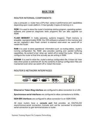 ROUTER
ROUTER INTERNAL COMPONENTS
Like a computer, a router has a CPU that varies in performance and capabilities
depending upon router platform. It has typically 4 types of memory in it.:
ROM- It is used to store the router’s bootstrap startup program, operating system
software, and power-on diagnostic tests programs. We can also upgrade our
ROM
FLASH MEMORY- It holds operating systems image(s). Flash memory is
erasable, reprogrammable ROM. Our IOS software is present in this memory and
we can upgrade it also. Flash content is retained even when we switch off or
restart the router.
RAM- It is used to store operational information such as routing tables, router’s
running configuration file. RAM also provides caching and packet buffering
capabilities. Its content is lost when we switch off or restart the router. When we
configure the router at that time actually we are writing in RAM.
NVRAM- It is used to store the router’s startup configuration file. It does not lose
data when power is switched off. So the contents of startup configuration files are
maintained even when we switch off or restart the router.
ROUTER’S NETWORK INTERFACES
Ethernet or Token Ring interface are configured to allow connection to a LAN.
Synchronous serial interfaces are configured to allow connections to WANs.
ISDN BRI interfaces are configured to allow connection to an ISDN WAN.
All cisco routers have a console port that provides an EIA/TIA-232
asynchronous serial connection. Console port can be connected to computers
serial connection to gain terminal access to router.
Summer Training Report On Computer Networking
 