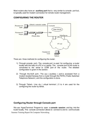Most routers also have an auxiliary port that is very similar to console port but,
is typically used for modem connection for remote router management.
CONFIGURING THE ROUTER
There are three methods for configuring the router:
1) Through console port:- The console port is used for configuring a router
locally with the help of a PC or a Laptop. The console port of the router is
connected to the serial i.e COM port of the router. The detailed
configuration is given in the section.
2) Through the AUX port:- The aux ( auxiliary ) port is accessed from a
modem located faraway from a router through the PSTN ( Public Switched
Telephone Network ) and the configuration is done.
3) Through Telnet:- Line vty ( virtual terminal ) 0 to 4 are used for the
configuring the router by telnet.
Configuring Router through Console port
We use HyperTerminal Program to open a console session and log into the
router locally. This console connection allows to connect to and to communicate
Summer Training Report On Computer Networking
 