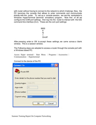 with router without having to connect to the network to which it belongs. Now, the
PC becomes the console that allows to enter commands and communicate
directly with the router. To set up a console session, we use the workstation’s
Windows HyperTerminal (terminal emulation) program. Now first of all we
configure the COM port settings, then log into the router to interact with the IOS
command line interface (CLI). These are the com port settings:
9600
8
N
1
On/off
After pressing enter or OK to accept these settings, we came across a blank
window. This is a session window.
The Following steps are adopted to access a router through the console port with
a Windows based PC.
Access Hyper terminal:- Start Menu  Programs  Accessories 
Communication  Hyperterminal
Connect to the device of the PC
Summer Training Report On Computer Networking
 