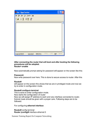 After connecting the router that will boot and after booting the following
procedures will be adopted.
Router> enable
Now automatically prompt asking for password will appear on the screen like this:
Password:
Now write password over here. This is done to secure access to router. After this
Router#
will appear on the screen this shows that we are in privileged mode and now we
try to enter in configuration mode.
Router# configure terminal
This is done to enter configuration mode.
Now starts the configuration of router
Now we will assign IP address to each and very interface connected to router.
Subnet mask should be given with a proper care. Following steps are to be
followed:
For configuring ethernet interface:
Router# config terminal
Router (config)# interface ethernet 0
Summer Training Report On Computer Networking
 