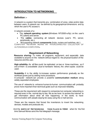 INTRODUCTION TO NETWORKING
Definition :-
A network is a system that transmits any combination of voice, video and/or data
between users. A network can be defined by its geographical dimensions and by
which the user’s PC access it.
A network consists of a:
• The network operating system (Windows NT/2000TM/Xp) on the user’s
PC (client) and server.
• The cables connecting all network devices (user’s PC, server,
peripherals, etc.).
• All supporting network components (hubs, routers and switches, etc.).
Computer Network means an interconnected collection of
autonomous computers.
Requirement of Networking
Resource sharing- To make all programs, equipment, and especially data
available to anyone on the network without regard to the physical location of the
resource and the user.
High reliability- As all files could be replicated on two or three machines, so if
one of them is unavailable (due to hardware failure), the other copies could be
used.
Scalability- It is the ability to increase system performance gradually as the
workload grows just by adding more processors.
A computer network can provide a powerful communication medium along
widely separated employees.
The use of networks to enhance human-to-human communication will probably
prove more important than technical goals such as improved reliability.
These are the requirement with respect to companies but computer networking is
required even in the normal day to day life as we have to access the internet to
get information about what all new happening in the world, to have
communication with people staying far away using the e mail service.
These are the reasons that forced the inventerors to invent the networking
devices, models and protocols etc.
And the birth of Networking took place in 1844 when for the first
time Samuel Morse send the first telegraph message.
Summer Training Report On Computer Networking
 