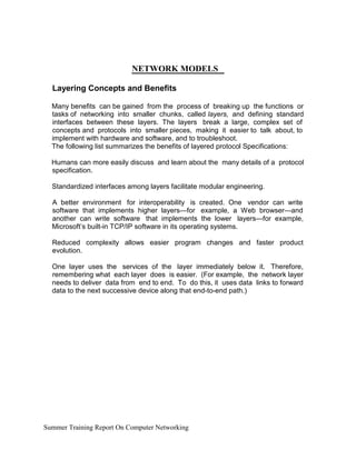 NETWORK MODELS
Layering Concepts and Benefits
Many benefits can be gained from the process of breaking up the functions or
tasks of networking into smaller chunks, called layers, and defining standard
interfaces between these layers. The layers break a large, complex set of
concepts and protocols into smaller pieces, making it easier to talk about, to
implement with hardware and software, and to troubleshoot.
The following list summarizes the benefits of layered protocol Specifications:
Humans can more easily discuss and learn about the many details of a protocol
specification.
Standardized interfaces among layers facilitate modular engineering.
A better environment for interoperability is created. One vendor can write
software that implements higher layers—for example, a Web browser—and
another can write software that implements the lower layers—for example,
Microsoft’s built-in TCP/IP software in its operating systems.
Reduced complexity allows easier program changes and faster product
evolution.
One layer uses the services of the layer immediately below it. Therefore,
remembering what each layer does is easier. (For example, the network layer
needs to deliver data from end to end. To do this, it uses data links to forward
data to the next successive device along that end-to-end path.)
Summer Training Report On Computer Networking
 