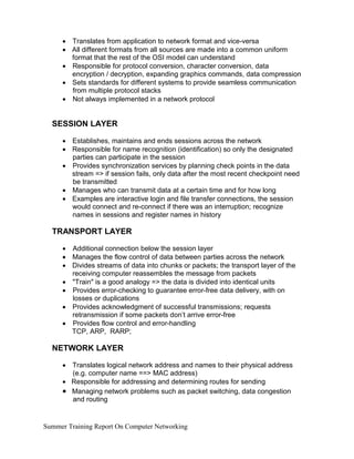 •
•
•
•
•
Translates from application to network format and vice-versa
All different formats from all sources are made into a common uniform
format that the rest of the OSI model can understand
Responsible for protocol conversion, character conversion, data
encryption / decryption, expanding graphics commands, data compression
Sets standards for different systems to provide seamless communication
from multiple protocol stacks
Not always implemented in a network protocol
SESSION LAYER
•
•
•
•
•
Establishes, maintains and ends sessions across the network
Responsible for name recognition (identification) so only the designated
parties can participate in the session
Provides synchronization services by planning check points in the data
stream => if session fails, only data after the most recent checkpoint need
be transmitted
Manages who can transmit data at a certain time and for how long
Examples are interactive login and file transfer connections, the session
would connect and re-connect if there was an interruption; recognize
names in sessions and register names in history
TRANSPORT LAYER
•
•
•
•
•
•
•
Additional connection below the session layer
Manages the flow control of data between parties across the network
Divides streams of data into chunks or packets; the transport layer of the
receiving computer reassembles the message from packets
"Train" is a good analogy => the data is divided into identical units
Provides error-checking to guarantee error-free data delivery, with on
losses or duplications
Provides acknowledgment of successful transmissions; requests
retransmission if some packets don’t arrive error-free
Provides flow control and error-handling
TCP, ARP, RARP;
NETWORK LAYER
• Translates logical network address and names to their physical address
(e.g. computer name ==> MAC address)
• Responsible for addressing and determining routes for sending
• Managing network problems such as packet switching, data congestion
and routing
Summer Training Report On Computer Networking
 
