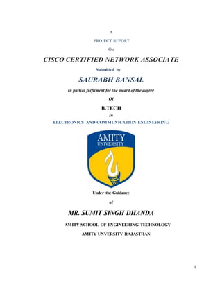 1
A
PROJECT REPORT
On
CISCO CERTIFIED NETWORK ASSOCIATE
Submitted by
SAURABH BANSAL
In partial fulfilment for the award of the degree
Of
B.TECH
In
ELECTRONICS AND COMMUNICATION ENGINEERING
Under the Guidance
of
MR. SUMIT SINGH DHANDA
AMITY SCHOOL OF ENGINEERING TECHNOLOGY
AMITY UNVERSITY RAJASTHAN
 