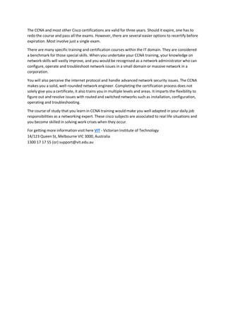 The CCNA and most other Cisco certifications are valid for three years. Should it expire, one has to
redo the course and pass all the exams. However, there are several easier options to recertify before
expiration. Most involve just a single exam.
There are many specific training and certification courses within the IT domain. They are considered
a benchmark for those special skills. When you undertake your CCNA training, your knowledge on
network skills will vastly improve, and you would be recognised as a network administrator who can
configure, operate and troubleshoot network issues in a small domain or massive network in a
corporation.
You will also perceive the internet protocol and handle advanced network security issues. The CCNA
makes you a solid, well-rounded network engineer. Completing the certification process does not
solely give you a certificate, it also trains you in multiple levels and areas. It imparts the flexibility to
figure out and resolve issues with routed and switched networks such as installation, configuration,
operating and troubleshooting.
The course of study that you learn in CCNA training would make you well adapted in your daily job
responsibilities as a networking expert. These cisco subjects are associated to real life situations and
you become skilled in solving work crises when they occur.
For getting more information visit here VIT - Victorian Institute of Technology
14/123 Queen St, Melbourne VIC 3000, Australia
1300 17 17 55 (or) support@vit.edu.au
 
