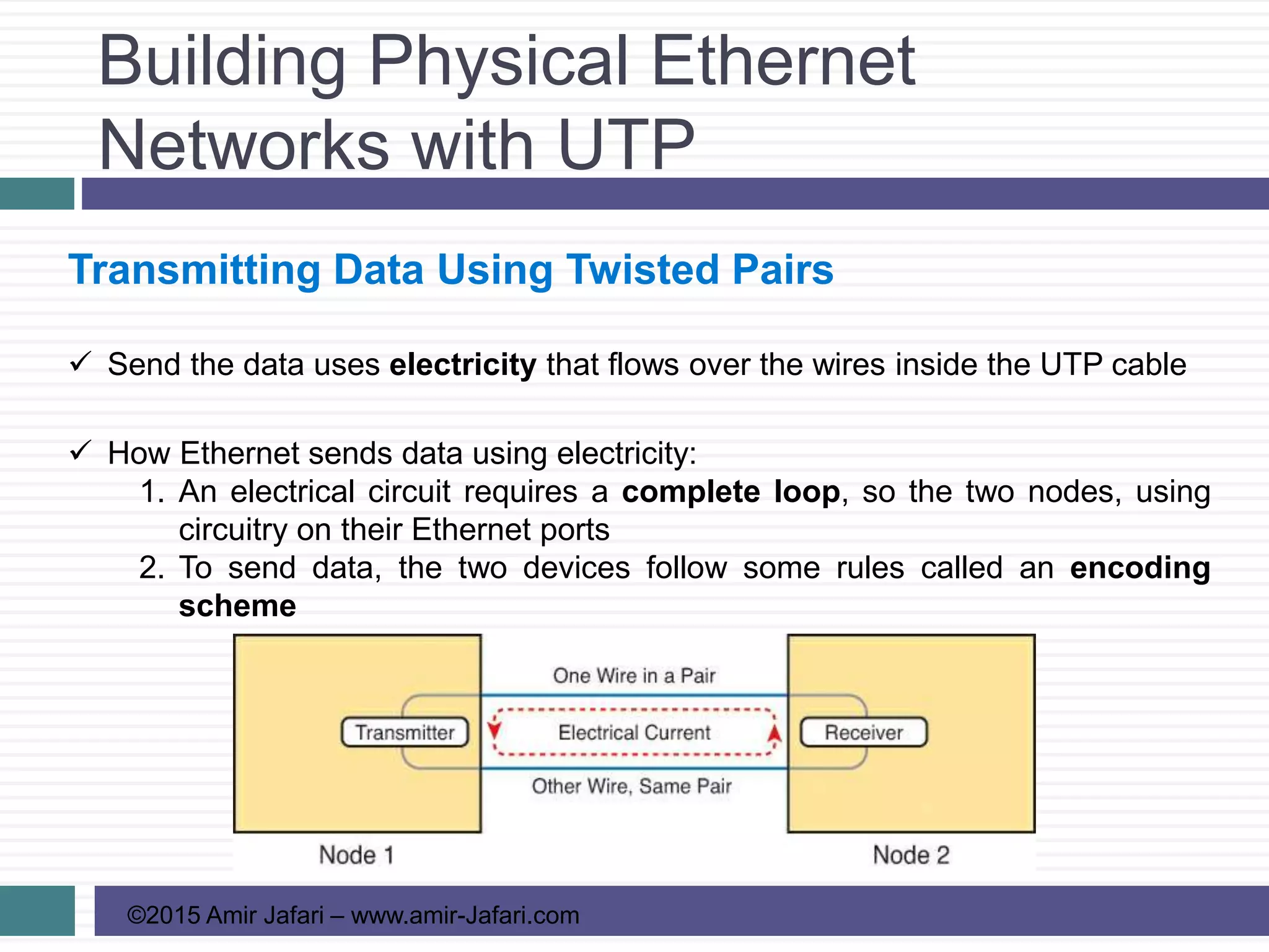 Building Physical Ethernet
Networks with UTP
©2015 Amir Jafari – www.amir-Jafari.com
Transmitting Data Using Twisted Pairs
 Send the data uses electricity that flows over the wires inside the UTP cable
 How Ethernet sends data using electricity:
1. An electrical circuit requires a complete loop, so the two nodes, using
circuitry on their Ethernet ports
2. To send data, the two devices follow some rules called an encoding
scheme
 