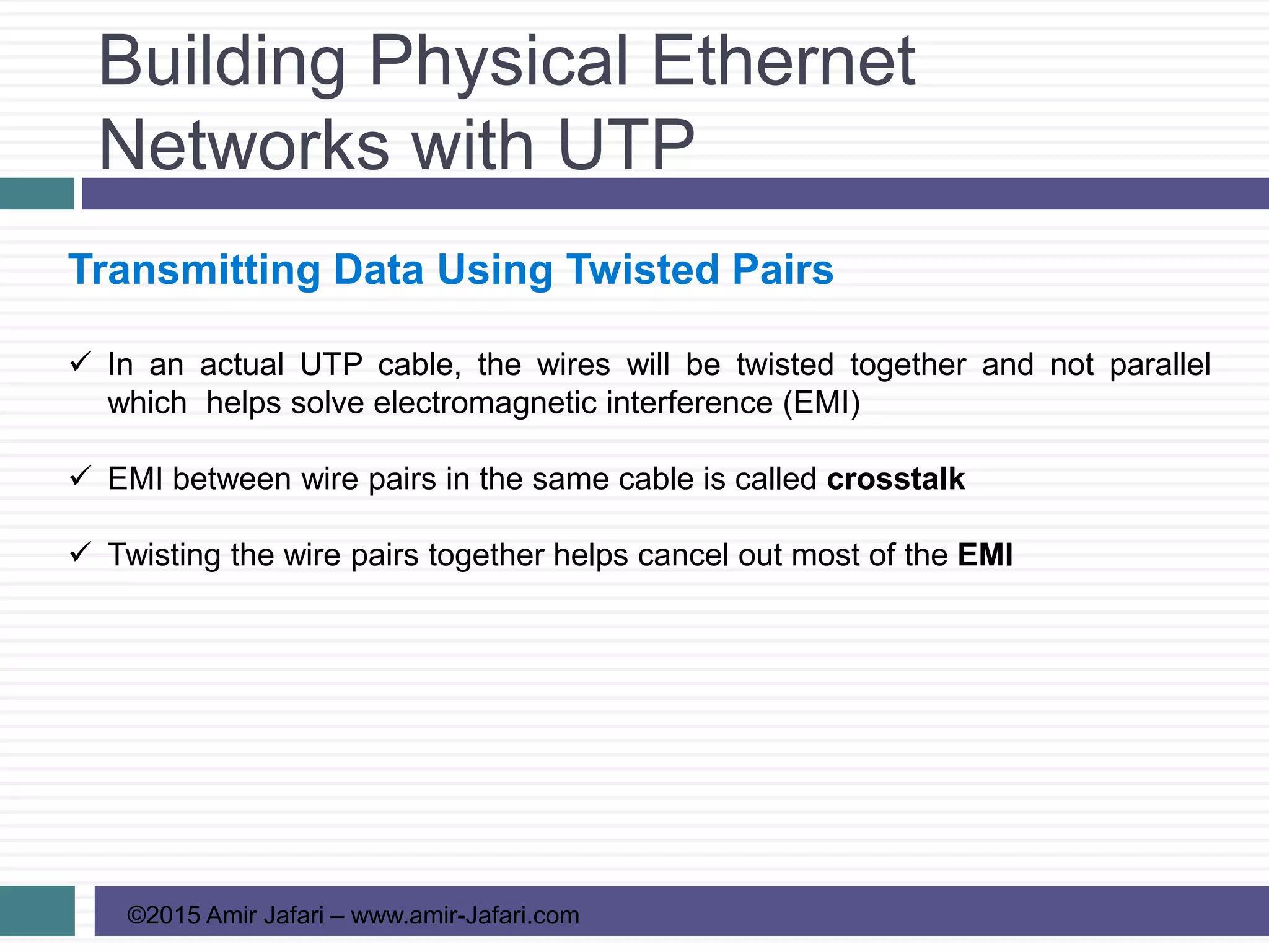 Building Physical Ethernet
Networks with UTP
©2015 Amir Jafari – www.amir-Jafari.com
Transmitting Data Using Twisted Pairs
 In an actual UTP cable, the wires will be twisted together and not parallel
which helps solve electromagnetic interference (EMI)
 EMI between wire pairs in the same cable is called crosstalk
 Twisting the wire pairs together helps cancel out most of the EMI
 