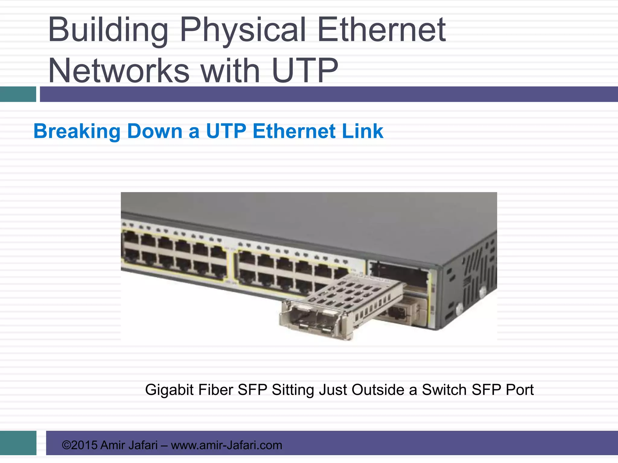 Building Physical Ethernet
Networks with UTP
©2015 Amir Jafari – www.amir-Jafari.com
Breaking Down a UTP Ethernet Link
Gigabit Fiber SFP Sitting Just Outside a Switch SFP Port
 