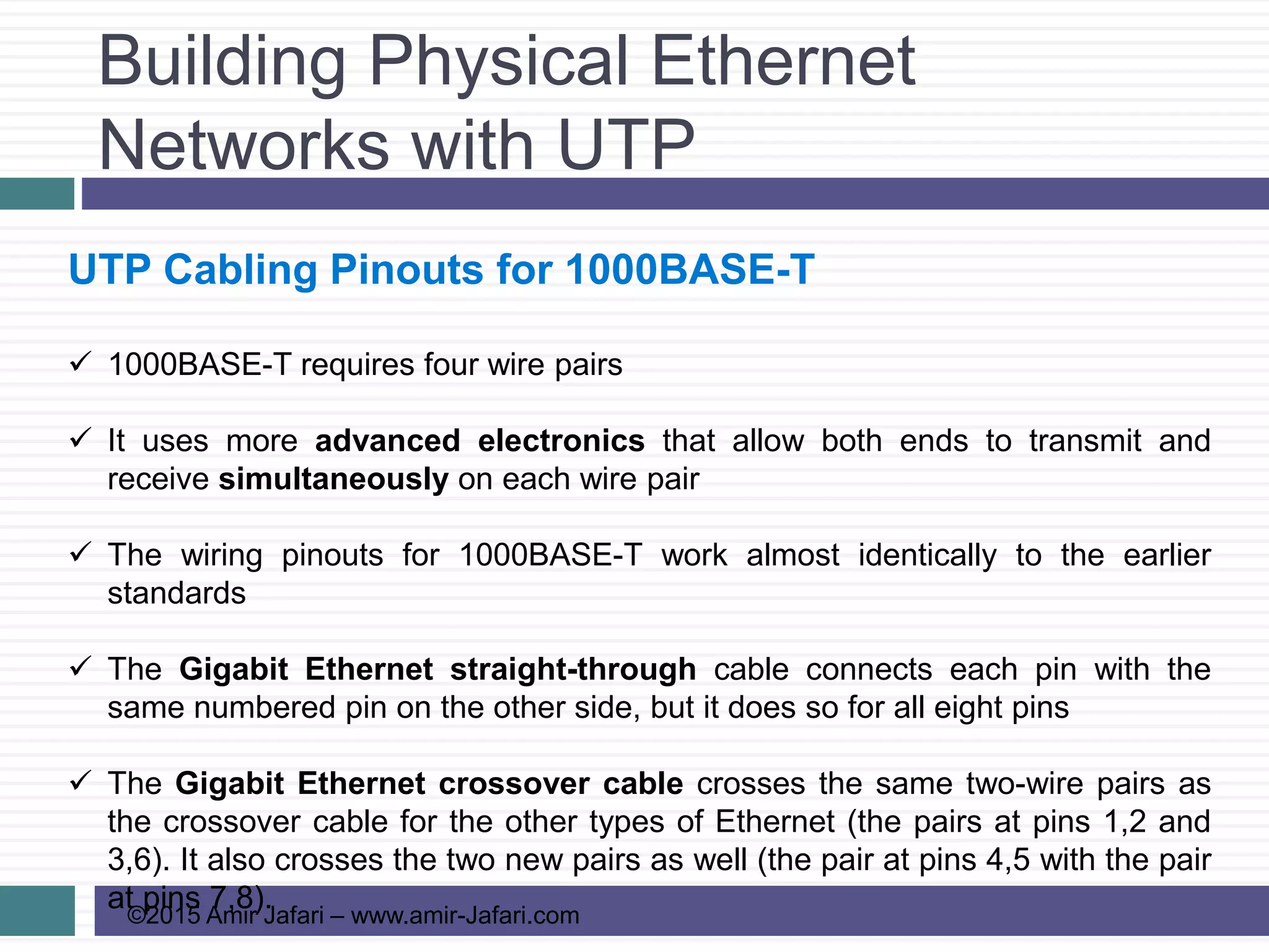 Building Physical Ethernet
Networks with UTP
©2015 Amir Jafari – www.amir-Jafari.com
UTP Cabling Pinouts for 1000BASE-T
 1000BASE-T requires four wire pairs
 It uses more advanced electronics that allow both ends to transmit and
receive simultaneously on each wire pair
 The wiring pinouts for 1000BASE-T work almost identically to the earlier
standards
 The Gigabit Ethernet straight-through cable connects each pin with the
same numbered pin on the other side, but it does so for all eight pins
 The Gigabit Ethernet crossover cable crosses the same two-wire pairs as
the crossover cable for the other types of Ethernet (the pairs at pins 1,2 and
3,6). It also crosses the two new pairs as well (the pair at pins 4,5 with the pair
at pins 7,8).
 