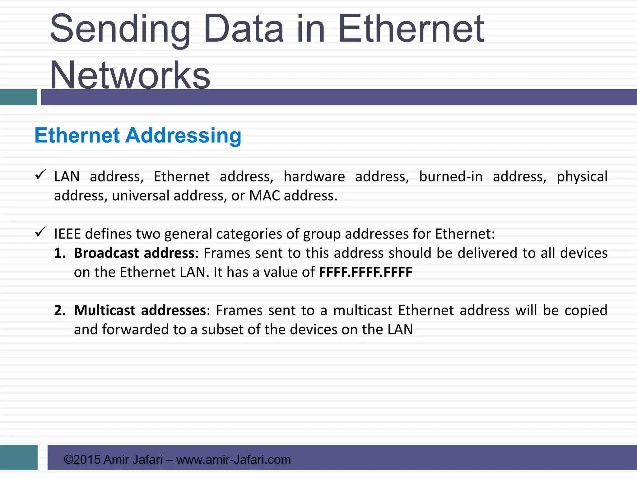 Sending Data in Ethernet
Networks
©2015 Amir Jafari – www.amir-Jafari.com
Ethernet Addressing
 LAN address, Ethernet address, hardware address, burned-in address, physical
address, universal address, or MAC address.
 IEEE defines two general categories of group addresses for Ethernet:
1. Broadcast address: Frames sent to this address should be delivered to all devices
on the Ethernet LAN. It has a value of FFFF.FFFF.FFFF
2. Multicast addresses: Frames sent to a multicast Ethernet address will be copied
and forwarded to a subset of the devices on the LAN
 