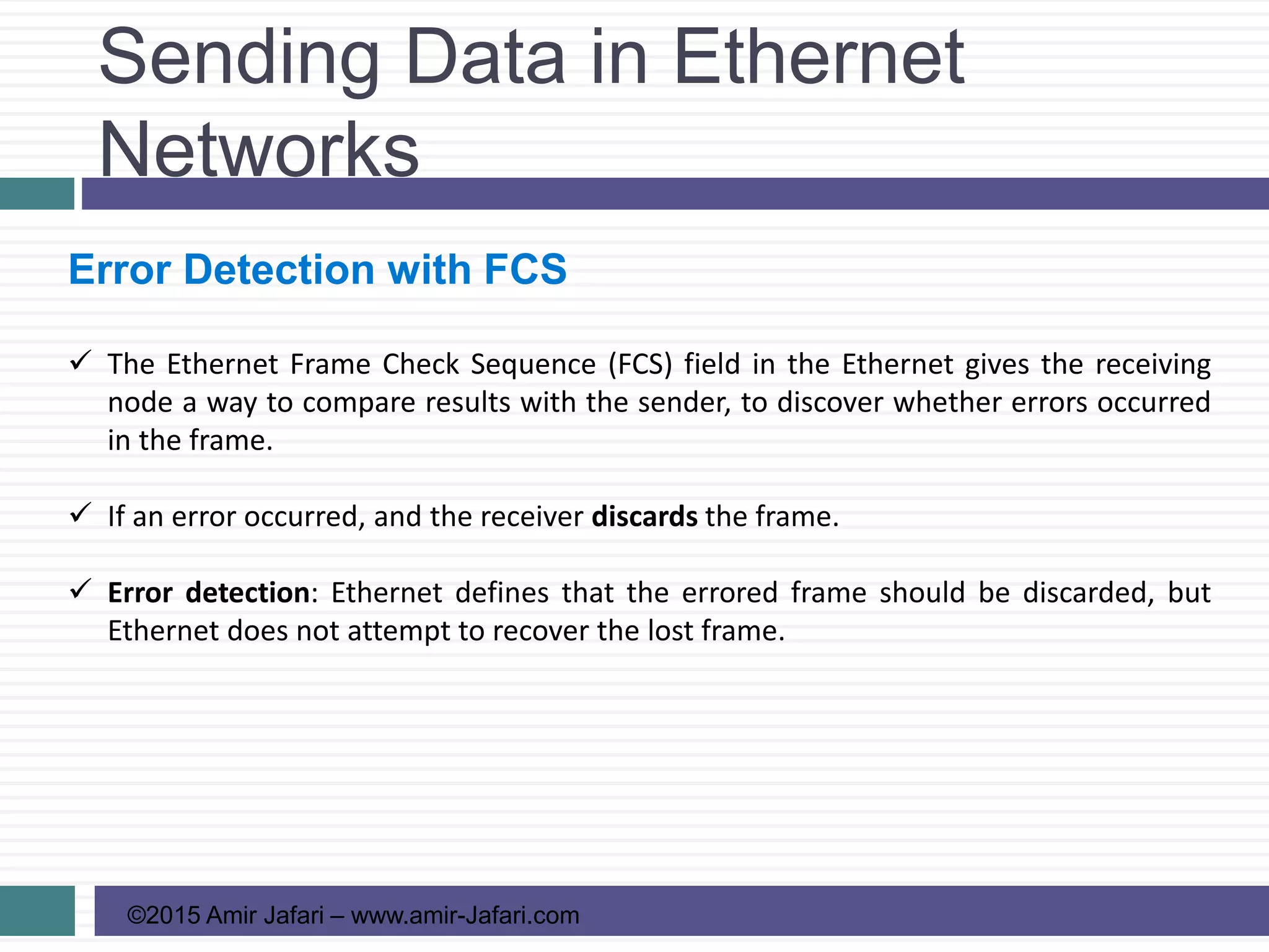 Sending Data in Ethernet
Networks
©2015 Amir Jafari – www.amir-Jafari.com
Error Detection with FCS
 The Ethernet Frame Check Sequence (FCS) field in the Ethernet gives the receiving
node a way to compare results with the sender, to discover whether errors occurred
in the frame.
 If an error occurred, and the receiver discards the frame.
 Error detection: Ethernet defines that the errored frame should be discarded, but
Ethernet does not attempt to recover the lost frame.
 