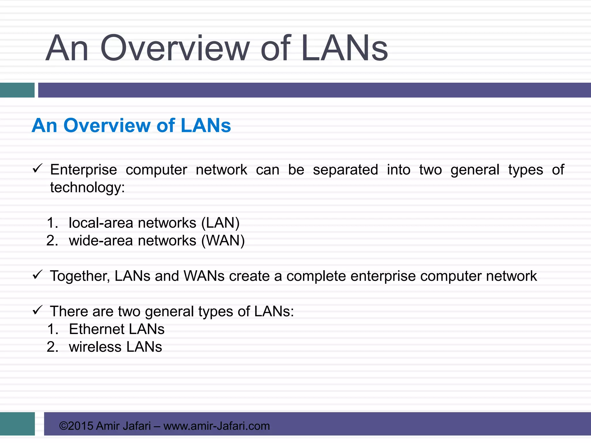 An Overview of LANs
©2015 Amir Jafari – www.amir-Jafari.com
An Overview of LANs
 Enterprise computer network can be separated into two general types of
technology:
1. local-area networks (LAN)
2. wide-area networks (WAN)
 Together, LANs and WANs create a complete enterprise computer network
 There are two general types of LANs:
1. Ethernet LANs
2. wireless LANs
 