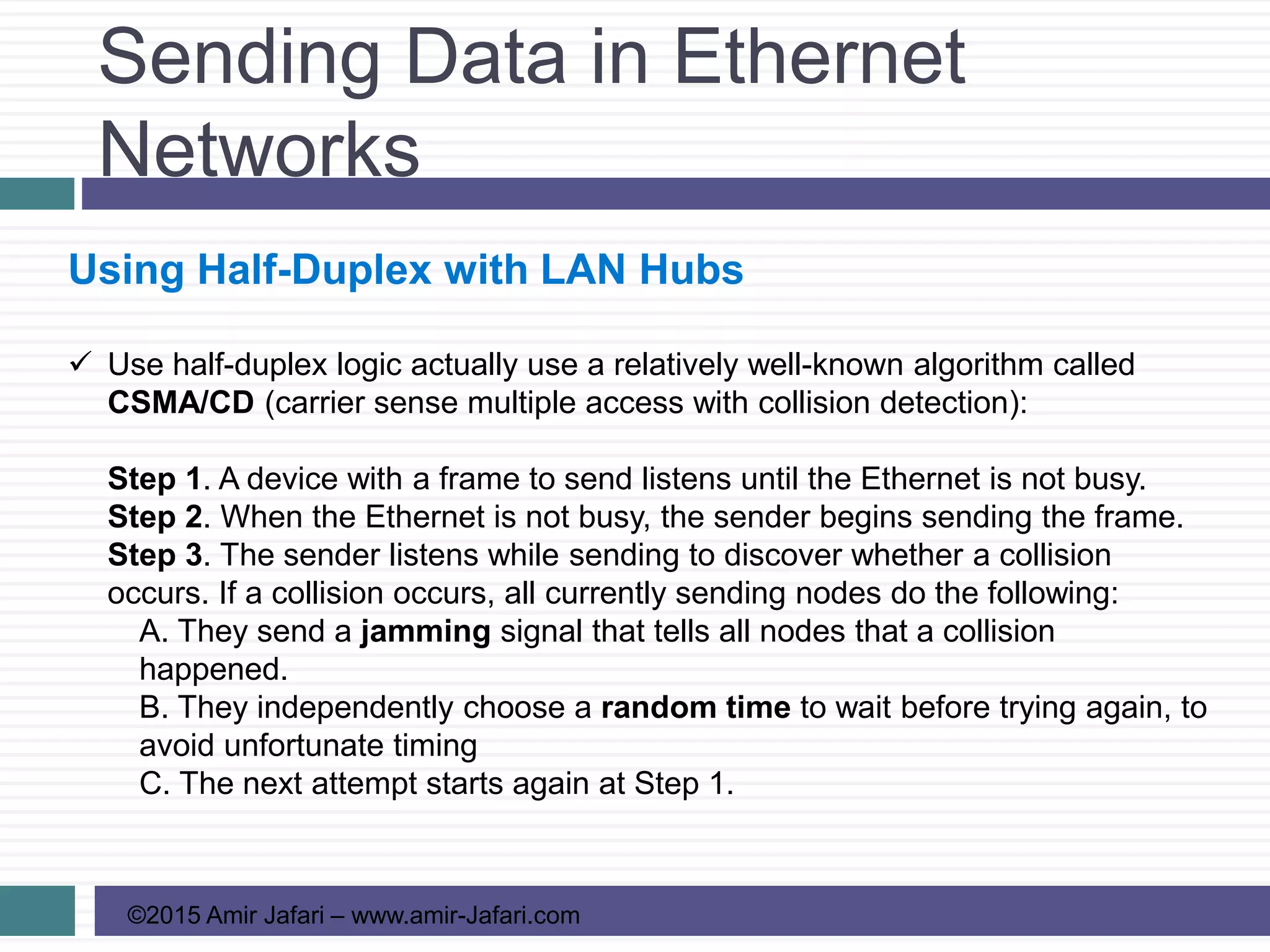 Sending Data in Ethernet
Networks
©2015 Amir Jafari – www.amir-Jafari.com
Using Half-Duplex with LAN Hubs
 Use half-duplex logic actually use a relatively well-known algorithm called
CSMA/CD (carrier sense multiple access with collision detection):
Step 1. A device with a frame to send listens until the Ethernet is not busy.
Step 2. When the Ethernet is not busy, the sender begins sending the frame.
Step 3. The sender listens while sending to discover whether a collision
occurs. If a collision occurs, all currently sending nodes do the following:
A. They send a jamming signal that tells all nodes that a collision
happened.
B. They independently choose a random time to wait before trying again, to
avoid unfortunate timing
C. The next attempt starts again at Step 1.
 