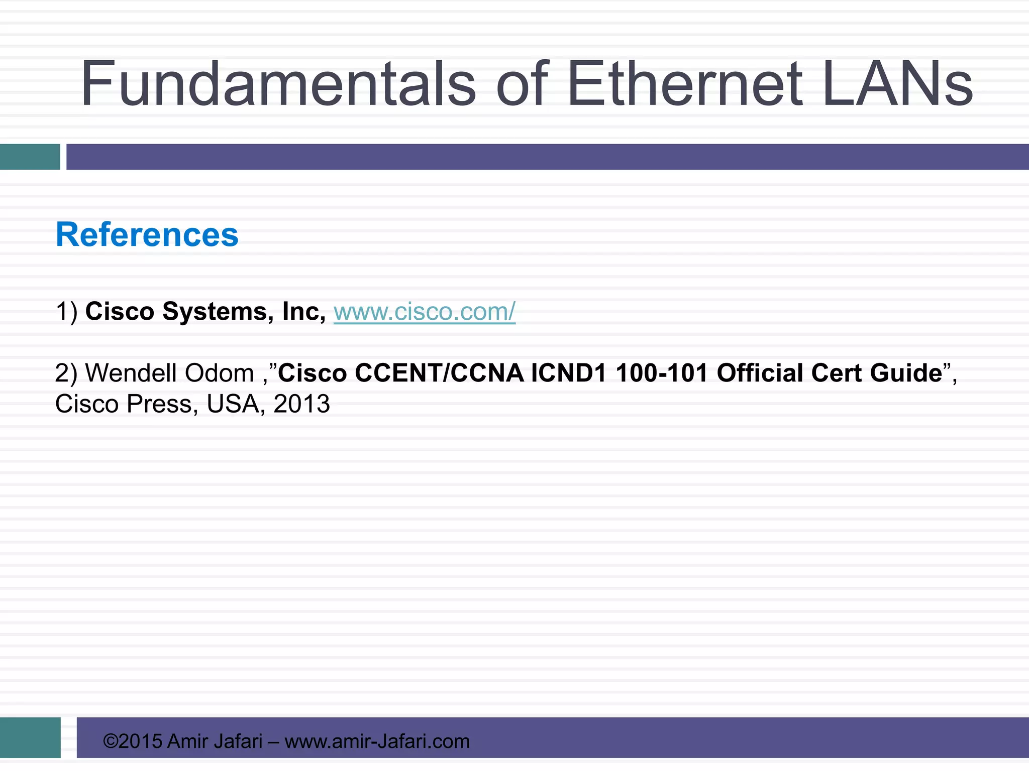 Fundamentals of Ethernet LANs
©2015 Amir Jafari – www.amir-Jafari.com
References
1) Cisco Systems, Inc, www.cisco.com/
2) Wendell Odom ,”Cisco CCENT/CCNA ICND1 100-101 Official Cert Guide”,
Cisco Press, USA, 2013
 
