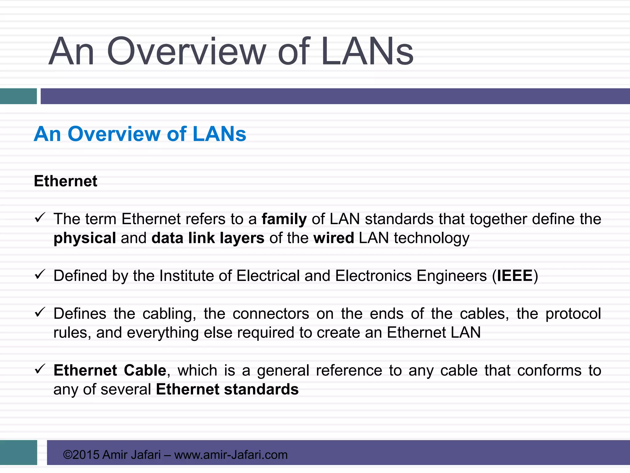 An Overview of LANs
©2015 Amir Jafari – www.amir-Jafari.com
An Overview of LANs
Ethernet
 The term Ethernet refers to a family of LAN standards that together define the
physical and data link layers of the wired LAN technology
 Defined by the Institute of Electrical and Electronics Engineers (IEEE)
 Defines the cabling, the connectors on the ends of the cables, the protocol
rules, and everything else required to create an Ethernet LAN
 Ethernet Cable, which is a general reference to any cable that conforms to
any of several Ethernet standards
 