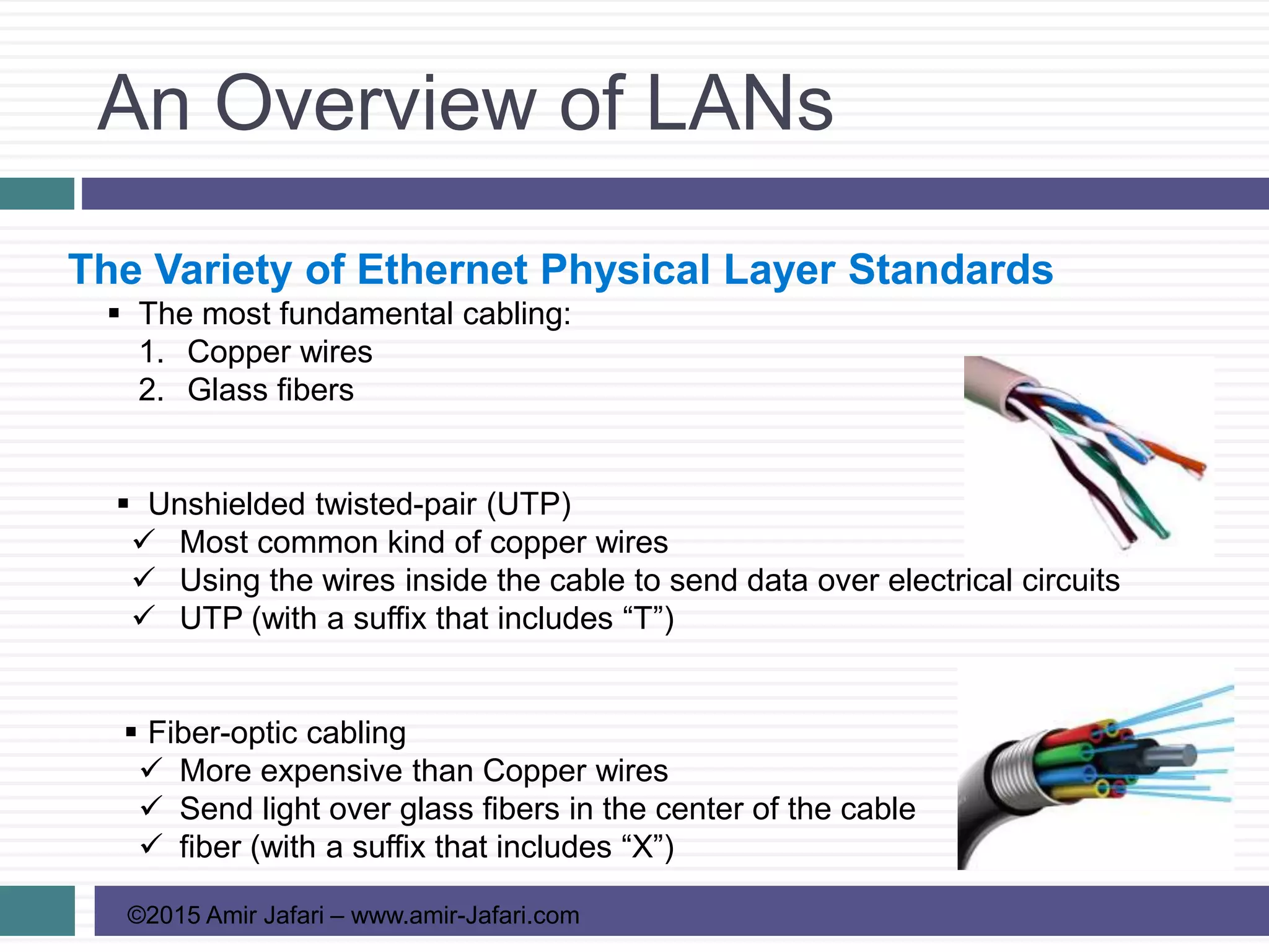 An Overview of LANs
©2015 Amir Jafari – www.amir-Jafari.com
The Variety of Ethernet Physical Layer Standards
 The most fundamental cabling:
1. Copper wires
2. Glass fibers
 Unshielded twisted-pair (UTP)
 Most common kind of copper wires
 Using the wires inside the cable to send data over electrical circuits
 UTP (with a suffix that includes “T”)
 Fiber-optic cabling
 More expensive than Copper wires
 Send light over glass fibers in the center of the cable
 fiber (with a suffix that includes “X”)
 