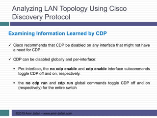 Analyzing LAN Topology Using Cisco
Discovery Protocol
©2015 Amir Jafari – www.amir-Jafari.com
Examining Information Learned by CDP
 Cisco recommends that CDP be disabled on any interface that might not have
a need for CDP
 CDP can be disabled globally and per-interface:
 Per-interface, the no cdp enable and cdp enable interface subcommands
toggle CDP off and on, respectively.
 the no cdp run and cdp run global commands toggle CDP off and on
(respectively) for the entire switch
 