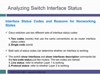 Analyzing Switch Interface Status
©2015 Amir Jafari – www.amir-Jafari.com
Interface Status Codes and Reasons for Nonworking
States
 Cisco switches use two different sets of interface status codes:
1. Two codes (words) that use the same conventions as do router interface
status codes
2. Single code (word)
 Both sets of status codes can determine whether an interface is working
 The switch show interfaces and show interfaces description commands list
the two-code status just like routers. The two codes are named:
1. Line status: refer to whether Layer 1 is working
2. Protocol status: refer to whether Layer 2 is working
 