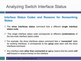 Analyzing Switch Interface Status
©2015 Amir Jafari – www.amir-Jafari.com
Interface Status Codes and Reasons for Nonworking
States
 The show interfaces status command lists a different single interface
status code.
 This single interface status code corresponds to different combinations of
the two-code interface status codes
 For example, the show interfaces status command lists a “connected” state
for working interfaces. It corresponds to the up/up state seen with the show
interfaces command
 Any interface state other than connected or up/up means that the switch will
not forward or receive frames on the interface
 
