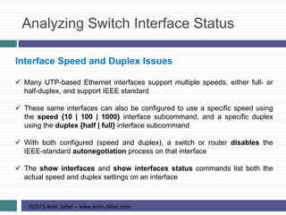 Analyzing Switch Interface Status
©2015 Amir Jafari – www.amir-Jafari.com
Interface Speed and Duplex Issues
 Many UTP-based Ethernet interfaces support multiple speeds, either full- or
half-duplex, and support IEEE standard
 These same interfaces can also be configured to use a specific speed using
the speed {10 | 100 | 1000} interface subcommand, and a specific duplex
using the duplex {half | full} interface subcommand
 With both configured (speed and duplex), a switch or router disables the
IEEE-standard autonegotiation process on that interface
 The show interfaces and show interfaces status commands list both the
actual speed and duplex settings on an interface
 