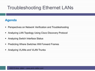 Troubleshooting Ethernet LANs
©2015 Amir Jafari – www.amir-Jafari.com
Agenda
 Perspectives on Network Verification and Troubleshooting
 Analyzing LAN Topology Using Cisco Discovery Protocol
 Analyzing Switch Interface Status
 Predicting Where Switches Will Forward Frames
 Analyzing VLANs and VLAN Trunks
 