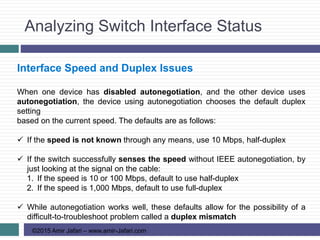 Analyzing Switch Interface Status
©2015 Amir Jafari – www.amir-Jafari.com
Interface Speed and Duplex Issues
When one device has disabled autonegotiation, and the other device uses
autonegotiation, the device using autonegotiation chooses the default duplex
setting
based on the current speed. The defaults are as follows:
 If the speed is not known through any means, use 10 Mbps, half-duplex
 If the switch successfully senses the speed without IEEE autonegotiation, by
just looking at the signal on the cable:
1. If the speed is 10 or 100 Mbps, default to use half-duplex
2. If the speed is 1,000 Mbps, default to use full-duplex
 While autonegotiation works well, these defaults allow for the possibility of a
difficult-to-troubleshoot problem called a duplex mismatch
 