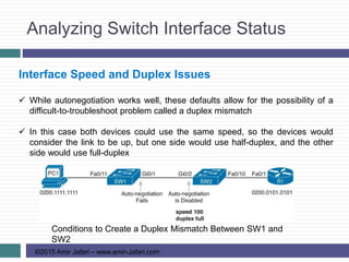 Analyzing Switch Interface Status
©2015 Amir Jafari – www.amir-Jafari.com
Interface Speed and Duplex Issues
 While autonegotiation works well, these defaults allow for the possibility of a
difficult-to-troubleshoot problem called a duplex mismatch
 In this case both devices could use the same speed, so the devices would
consider the link to be up, but one side would use half-duplex, and the other
side would use full-duplex
Conditions to Create a Duplex Mismatch Between SW1 and
SW2
 