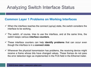 Analyzing Switch Interface Status
©2015 Amir Jafari – www.amir-Jafari.com
Common Layer 1 Problems on Working Interfaces
 When the interface reaches the connect (up/up) state, the switch considers the
interface to be working.
 The switch, of course, tries to use the interface, and at the same time, the
switch keeps various interface counters.
 These interface counters can help identify problems that can occur even
though the interface is in a connect state
 Whenever the physical transmission has problems, the receiving device might
receive a frame whose bits have changed values. These frames do not pass
the error detection logic as implemented in the FCS field in the Ethernet trailer.
 