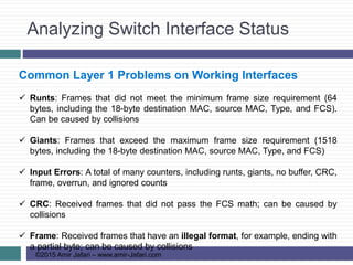 Analyzing Switch Interface Status
©2015 Amir Jafari – www.amir-Jafari.com
Common Layer 1 Problems on Working Interfaces
 Runts: Frames that did not meet the minimum frame size requirement (64
bytes, including the 18-byte destination MAC, source MAC, Type, and FCS).
Can be caused by collisions
 Giants: Frames that exceed the maximum frame size requirement (1518
bytes, including the 18-byte destination MAC, source MAC, Type, and FCS)
 Input Errors: A total of many counters, including runts, giants, no buffer, CRC,
frame, overrun, and ignored counts
 CRC: Received frames that did not pass the FCS math; can be caused by
collisions
 Frame: Received frames that have an illegal format, for example, ending with
a partial byte; can be caused by collisions
 