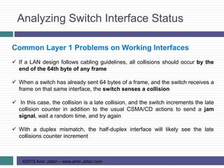 Analyzing Switch Interface Status
©2015 Amir Jafari – www.amir-Jafari.com
Common Layer 1 Problems on Working Interfaces
 If a LAN design follows cabling guidelines, all collisions should occur by the
end of the 64th byte of any frame
 When a switch has already sent 64 bytes of a frame, and the switch receives a
frame on that same interface, the switch senses a collision
 In this case, the collision is a late collision, and the switch increments the late
collision counter in addition to the usual CSMA/CD actions to send a jam
signal, wait a random time, and try again
 With a duplex mismatch, the half-duplex interface will likely see the late
collisions counter increment
 