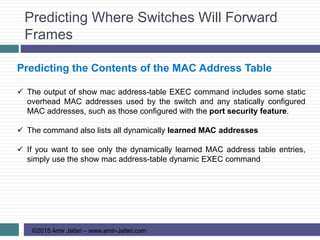 Predicting Where Switches Will Forward
Frames
©2015 Amir Jafari – www.amir-Jafari.com
Predicting the Contents of the MAC Address Table
 The output of show mac address-table EXEC command includes some static
overhead MAC addresses used by the switch and any statically configured
MAC addresses, such as those configured with the port security feature.
 The command also lists all dynamically learned MAC addresses
 If you want to see only the dynamically learned MAC address table entries,
simply use the show mac address-table dynamic EXEC command
 