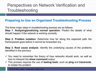 Perspectives on Network Verification and
Troubleshooting
©2015 Amir Jafari – www.amir-Jafari.com
Preparing to Use an Organized Troubleshooting Process
The three major steps in troubleshooting process are as follows:
Step 1. Analyzing/predicting normal operation: Predict the details of what
should happen if the network is working correctly
Step 2. Problem isolation: Determine how far along the expected path the
frame/packet goes before it cannot be forwarded any
Step 3. Root cause analysis: Identify the underlying causes of the problems
identified in the previous
 You need to remember the theory of how networks should work, as well as
how to interpret the show command output
 This process requires the use of testing tools, such as ping and traceroute,
to isolate the problem
 