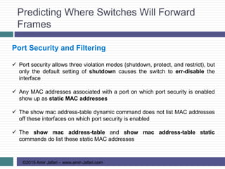 Predicting Where Switches Will Forward
Frames
©2015 Amir Jafari – www.amir-Jafari.com
Port Security and Filtering
 Port security allows three violation modes (shutdown, protect, and restrict), but
only the default setting of shutdown causes the switch to err-disable the
interface
 Any MAC addresses associated with a port on which port security is enabled
show up as static MAC addresses
 The show mac address-table dynamic command does not list MAC addresses
off these interfaces on which port security is enabled
 The show mac address-table and show mac address-table static
commands do list these static MAC addresses
 