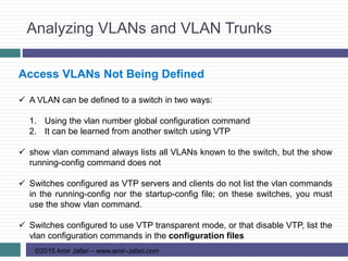 Analyzing VLANs and VLAN Trunks
©2015 Amir Jafari – www.amir-Jafari.com
Access VLANs Not Being Defined
 A VLAN can be defined to a switch in two ways:
1. Using the vlan number global configuration command
2. It can be learned from another switch using VTP
 show vlan command always lists all VLANs known to the switch, but the show
running-config command does not
 Switches configured as VTP servers and clients do not list the vlan commands
in the running-config nor the startup-config file; on these switches, you must
use the show vlan command.
 Switches configured to use VTP transparent mode, or that disable VTP, list the
vlan configuration commands in the configuration files
 