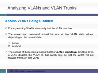 Analyzing VLANs and VLAN Trunks
©2015 Amir Jafari – www.amir-Jafari.com
Access VLANs Being Disabled
 For any existing VLANs, also verify that the VLAN is active
 The show vlan command should list one of two VLAN state values,
depending on the current state:
1. Active
2. act/lshut
 The second of these states means that the VLAN is shutdown. Shutting down
a VLAN disables the VLAN on that switch only, so that the switch will not
forward frames in that VLAN
 