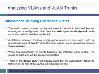 Analyzing VLANs and VLAN Trunks
©2015 Amir Jafari – www.amir-Jafari.com
Mismatched Trunking Operational States
 The most common incorrect configuration—which results in both switches not
trunking—is a configuration that uses the switchport mode dynamic auto
command on both switches on the link
 A different incorrect trunking configuration results in one switch with an
operational state of “trunk,” while the other switch has an operational state of
“static access”
 When this combination of events happens, the interface works a little. The
status on each end will be up/up or connected.
 Traffic in the native VLAN will actually cross the link successfully. However,
traffic in all the rest of the VLANs will not cross the link.
 