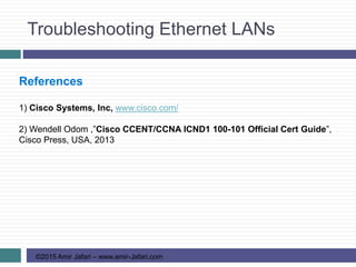 Troubleshooting Ethernet LANs
©2015 Amir Jafari – www.amir-Jafari.com
References
1) Cisco Systems, Inc, www.cisco.com/
2) Wendell Odom ,”Cisco CCENT/CCNA ICND1 100-101 Official Cert Guide”,
Cisco Press, USA, 2013
 