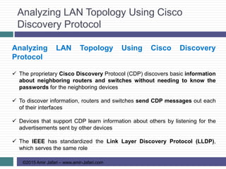 Analyzing LAN Topology Using Cisco
Discovery Protocol
©2015 Amir Jafari – www.amir-Jafari.com
Analyzing LAN Topology Using Cisco Discovery
Protocol
 The proprietary Cisco Discovery Protocol (CDP) discovers basic information
about neighboring routers and switches without needing to know the
passwords for the neighboring devices
 To discover information, routers and switches send CDP messages out each
of their interfaces
 Devices that support CDP learn information about others by listening for the
advertisements sent by other devices
 The IEEE has standardized the Link Layer Discovery Protocol (LLDP),
which serves the same role
 