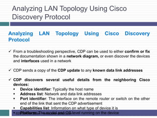 Analyzing LAN Topology Using Cisco
Discovery Protocol
©2015 Amir Jafari – www.amir-Jafari.com
Analyzing LAN Topology Using Cisco Discovery
Protocol
 From a troubleshooting perspective, CDP can be used to either confirm or fix
the documentation shown in a network diagram, or even discover the devices
and interfaces used in a network
 CDP sends a copy of the CDP update to any known data link addresses
 CDP discovers several useful details from the neighboring Cisco
devices:
 Device identifier: Typically the host name
 Address list: Network and data link addresses
 Port identifier: The interface on the remote router or switch on the other
end of the link that sent the CDP advertisement
 Capabilities list: Information on what type of device it is
 Platform: The model and OS level running on the device
 