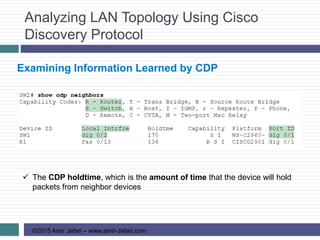 Analyzing LAN Topology Using Cisco
Discovery Protocol
©2015 Amir Jafari – www.amir-Jafari.com
Examining Information Learned by CDP
 The CDP holdtime, which is the amount of time that the device will hold
packets from neighbor devices
 